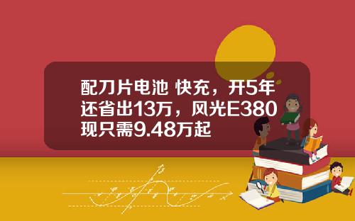 配刀片电池+快充，开5年还省出13万，风光E380现只需9.48万起