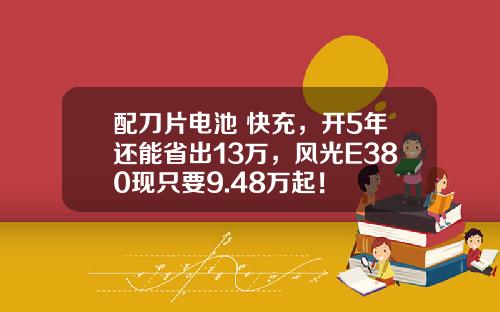 配刀片电池+快充，开5年还能省出13万，风光E380现只要9.48万起！