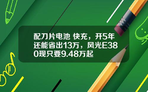 配刀片电池+快充，开5年还能省出13万，风光E380现只要9.48万起