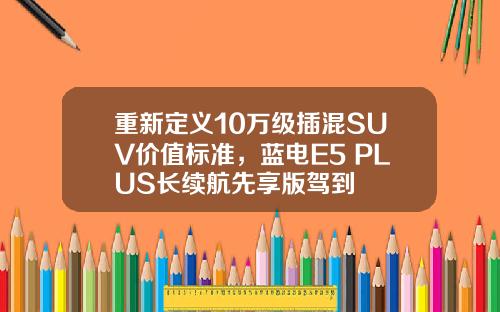 重新定义10万级插混SUV价值标准，蓝电E5 PLUS长续航先享版驾到