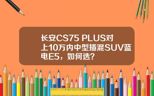 长安CS75 PLUS对上10万内中型插混SUV蓝电E5，如何选？