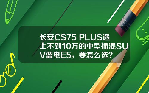 长安CS75 PLUS遇上不到10万的中型插混SUV蓝电E5，要怎么选？