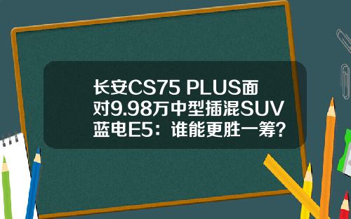 长安CS75 PLUS面对9.98万中型插混SUV蓝电E5：谁能更胜一筹？