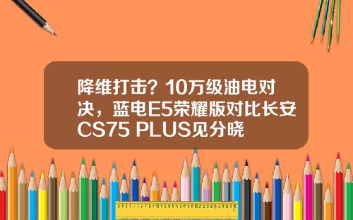 降维打击？10万级油电对决，蓝电E5荣耀版对比长安CS75 PLUS见分晓
