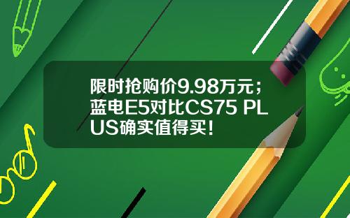 限时抢购价9.98万元；蓝电E5对比CS75 PLUS确实值得买！