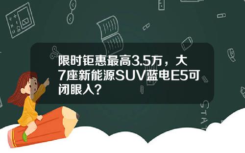 限时钜惠最高3.5万，大7座新能源SUV蓝电E5可闭眼入？