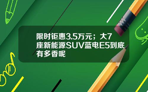 限时钜惠3.5万元；大7座新能源SUV蓝电E5到底有多香呢
