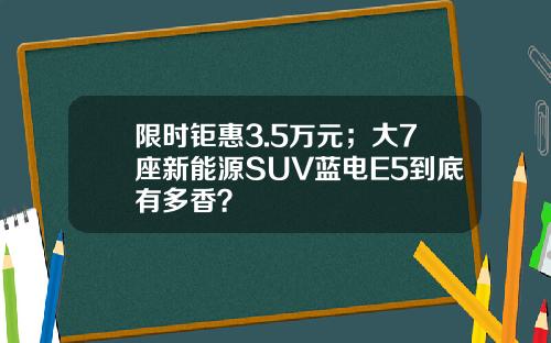 限时钜惠3.5万元；大7座新能源SUV蓝电E5到底有多香？