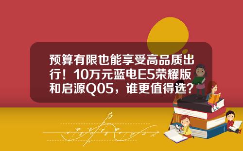预算有限也能享受高品质出行！10万元蓝电E5荣耀版和启源Q05，谁更值得选？