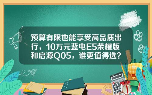 预算有限也能享受高品质出行，10万元蓝电E5荣耀版和启源Q05，谁更值得选？