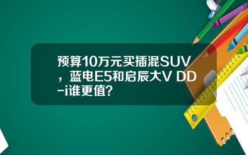 预算10万元买插混SUV，蓝电E5和启辰大V DD-i谁更值？