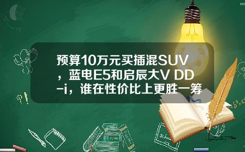 预算10万元买插混SUV，蓝电E5和启辰大V DD-i，谁在性价比上更胜一筹？