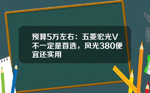 预算5万左右：五菱宏光V不一定是首选，风光380便宜还实用