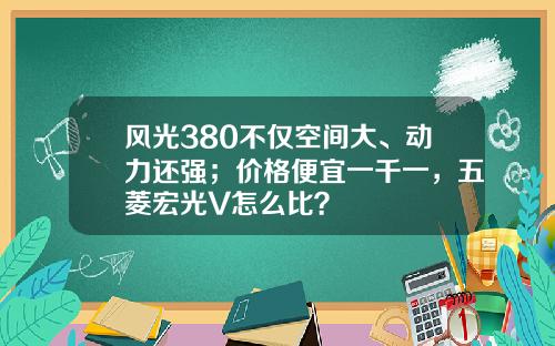 风光380不仅空间大、动力还强；价格便宜一千一，五菱宏光V怎么比？