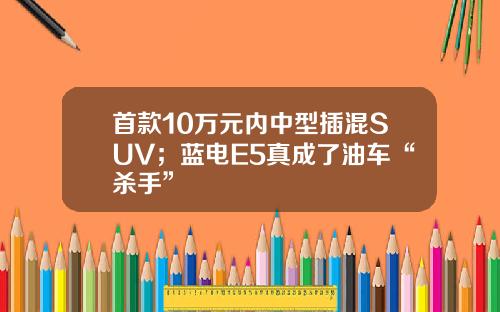 首款10万元内中型插混SUV；蓝电E5真成了油车“杀手”