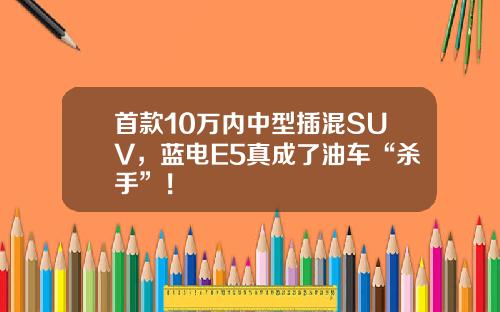 首款10万内中型插混SUV，蓝电E5真成了油车“杀手”！