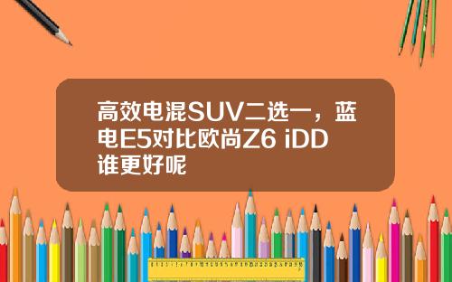 高效电混SUV二选一，蓝电E5对比欧尚Z6 iDD谁更好呢