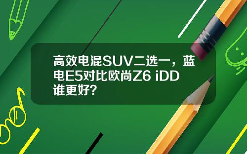 高效电混SUV二选一，蓝电E5对比欧尚Z6 iDD谁更好？