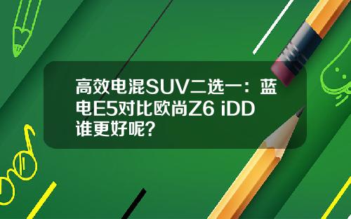 高效电混SUV二选一：蓝电E5对比欧尚Z6 iDD谁更好呢？