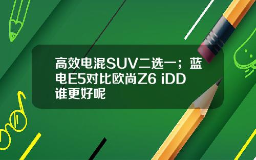 高效电混SUV二选一；蓝电E5对比欧尚Z6 iDD谁更好呢