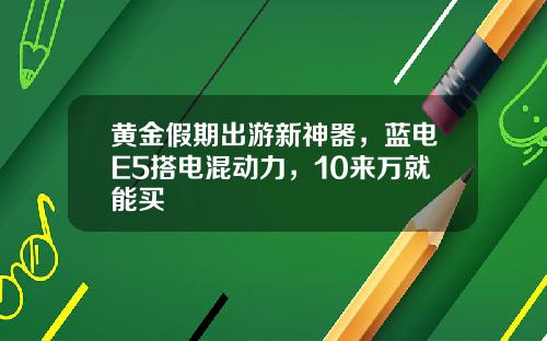 黄金假期出游新神器，蓝电E5搭电混动力，10来万就能买