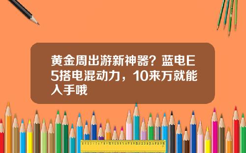 黄金周出游新神器？蓝电E5搭电混动力，10来万就能入手哦