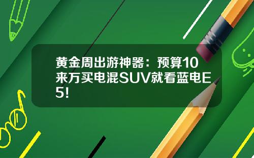 黄金周出游神器：预算10来万买电混SUV就看蓝电E5！