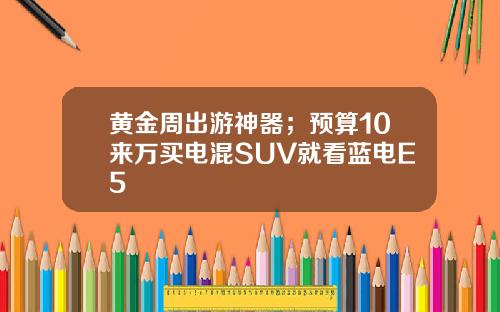 黄金周出游神器；预算10来万买电混SUV就看蓝电E5
