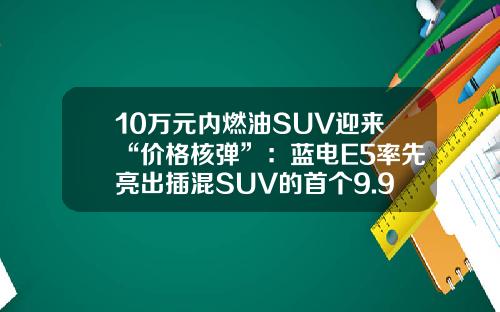 10万元内燃油SUV迎来“价格核弹”：蓝电E5率先亮出插混SUV的首个9.98万！