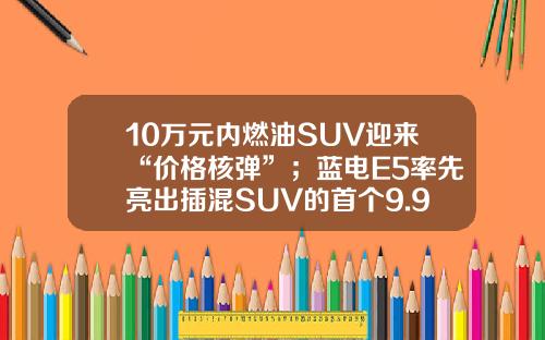 10万元内燃油SUV迎来“价格核弹”；蓝电E5率先亮出插混SUV的首个9.98万！