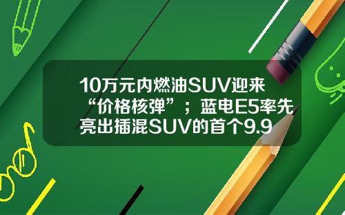 10万元内燃油SUV迎来“价格核弹”；蓝电E5率先亮出插混SUV的首个9.98万