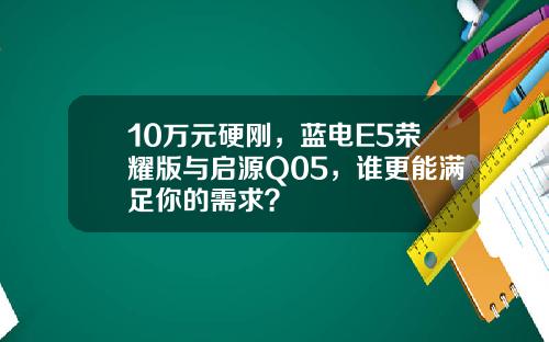 10万元硬刚，蓝电E5荣耀版与启源Q05，谁更能满足你的需求？
