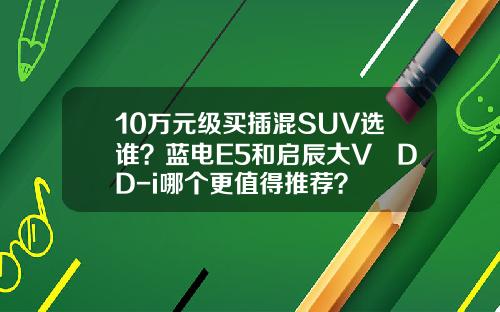 10万元级买插混SUV选谁？蓝电E5和启辰大V DD-i哪个更值得推荐？