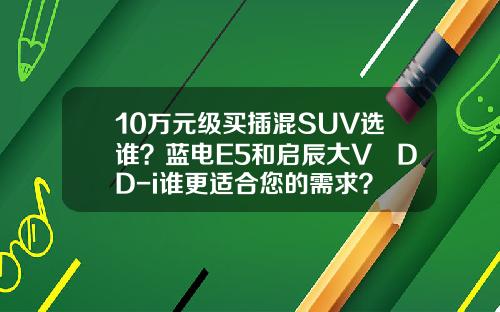 10万元级买插混SUV选谁？蓝电E5和启辰大V DD-i谁更适合您的需求？