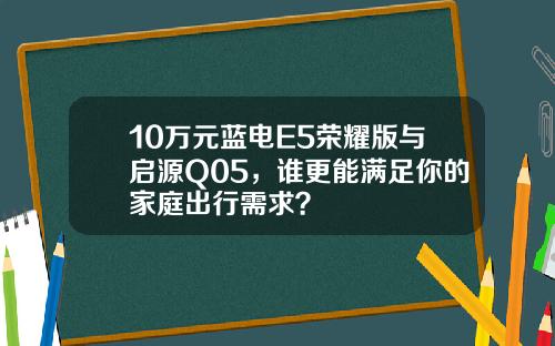 10万元蓝电E5荣耀版与启源Q05，谁更能满足你的家庭出行需求？