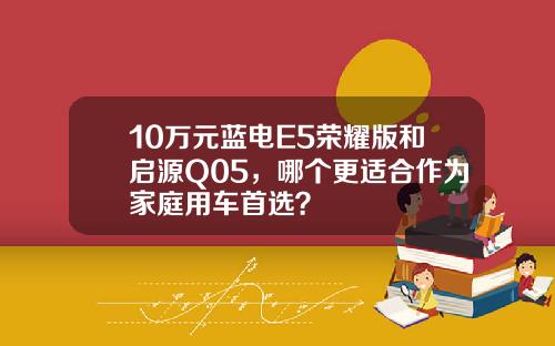10万元蓝电E5荣耀版和启源Q05，哪个更适合作为家庭用车首选？