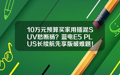 10万元预算买家用插混SUV愁断肠？蓝电E5 PLUS长续航先享版破难题！
