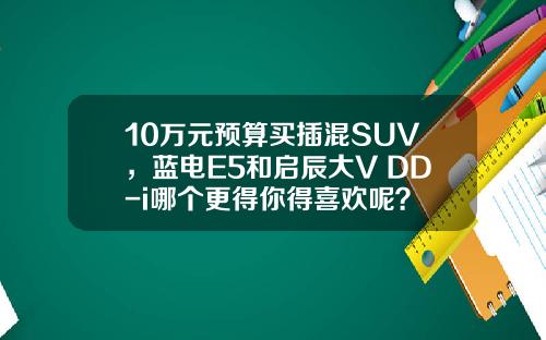 10万元预算买插混SUV，蓝电E5和启辰大V DD-i哪个更得你得喜欢呢？