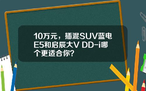 10万元，插混SUV蓝电E5和启辰大V DD-i哪个更适合你？