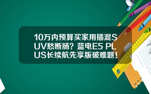 10万内预算买家用插混SUV愁断肠？蓝电E5 PLUS长续航先享版破难题！