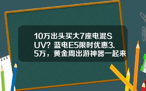 10万出头买大7座电混SUV？蓝电E5限时优惠3.5万，黄金周出游神器一起来了解一下