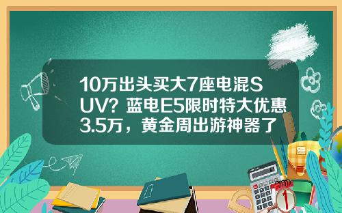 10万出头买大7座电混SUV？蓝电E5限时特大优惠3.5万，黄金周出游神器了解一下