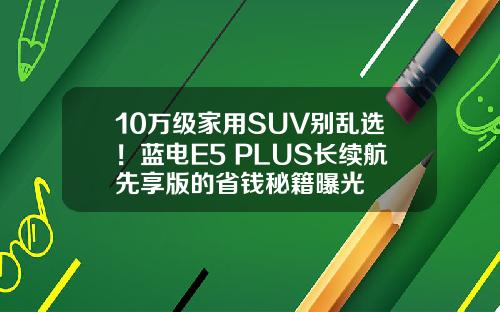 10万级家用SUV别乱选！蓝电E5 PLUS长续航先享版的省钱秘籍曝光