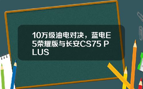 10万级油电对决，蓝电E5荣耀版与长安CS75 PLUS