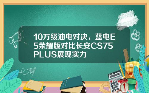 10万级油电对决，蓝电E5荣耀版对比长安CS75 PLUS展现实力