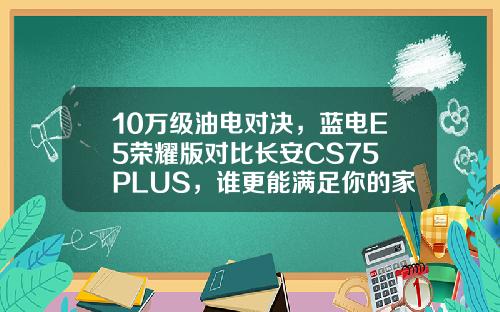 10万级油电对决，蓝电E5荣耀版对比长安CS75 PLUS，谁更能满足你的家用需求？