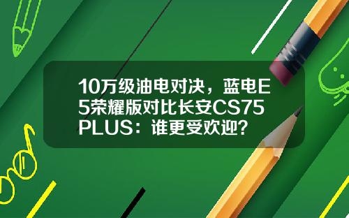 10万级油电对决，蓝电E5荣耀版对比长安CS75 PLUS：谁更受欢迎？