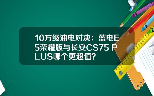 10万级油电对决：蓝电E5荣耀版与长安CS75 PLUS哪个更超值？