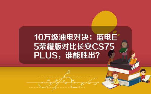 10万级油电对决：蓝电E5荣耀版对比长安CS75 PLUS，谁能胜出？