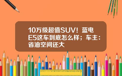 10万级超值SUV！蓝电E5这车到底怎么样；车主：省油空间还大